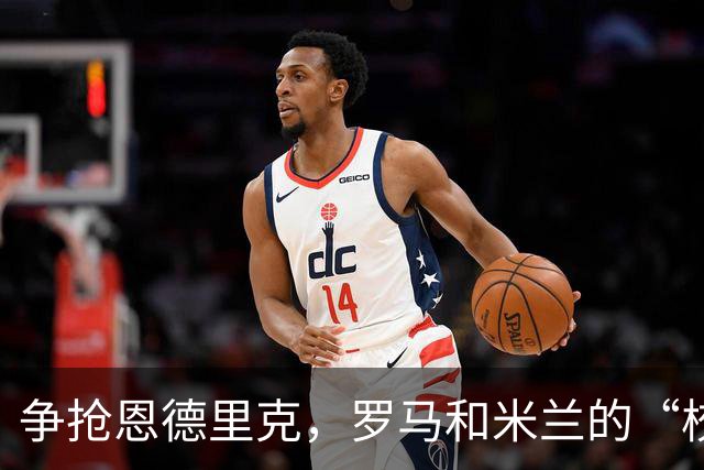 争抢恩德里克，罗马和米兰的“校园恋”被维拉逆袭