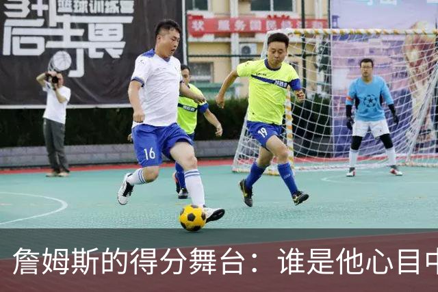 詹姆斯的得分舞台：谁是他心目中的“最佳对手”？
